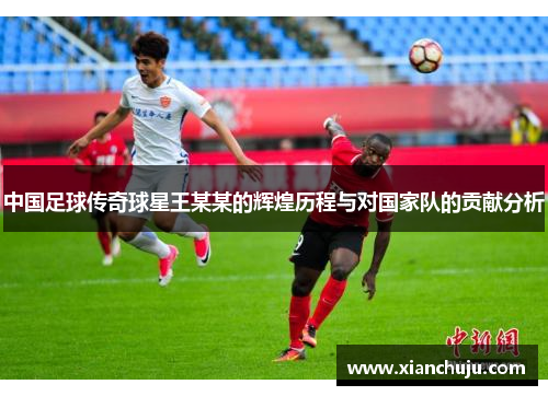 中国足球传奇球星王某某的辉煌历程与对国家队的贡献分析