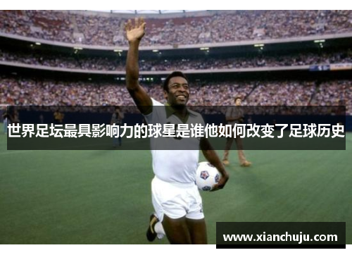 世界足坛最具影响力的球星是谁他如何改变了足球历史