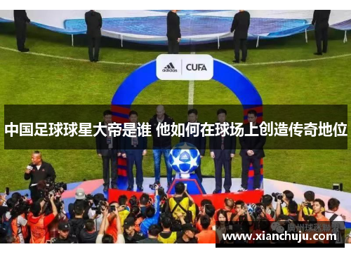 中国足球球星大帝是谁 他如何在球场上创造传奇地位